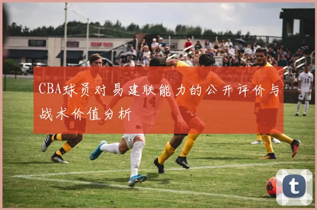 CBA球员对易建联能力的公开评价与战术价值分析