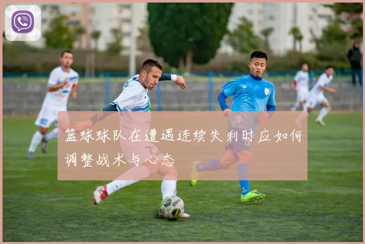 篮球球队在遭遇连续失利时应如何调整战术与心态